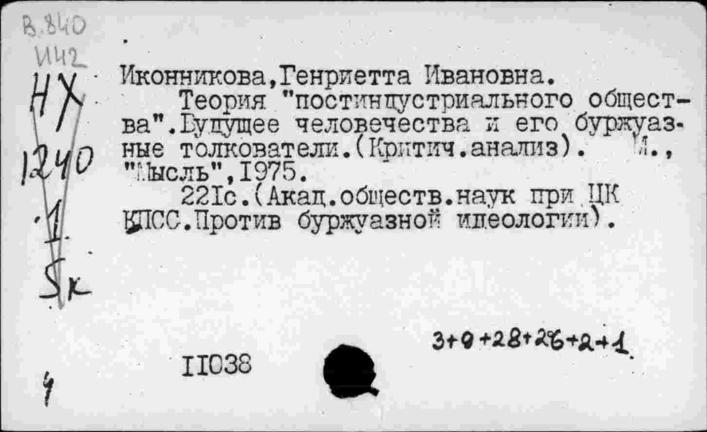 ﻿Иконникова,Генриетта Ивановна.
Теория "постиндустриального общества". Будущее человечества и его буржуазные толковат ели.(Критич.авализ).	’.,
"Мысль",1975.
221с.(Акад.обществ.наук при ЦК ^СС. Против буржуазной идеологии).
11038
